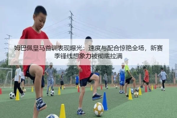 姆巴佩皇马首训表现曝光：速度与配合惊艳全场，新赛季锋线想象力被彻底拉满