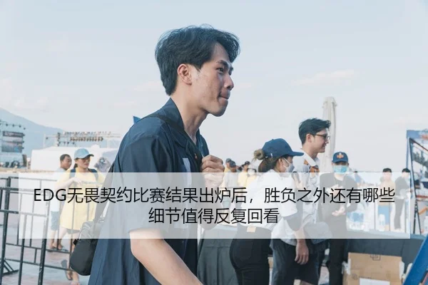 EDG无畏契约比赛结果出炉后，胜负之外还有哪些细节值得反复回看